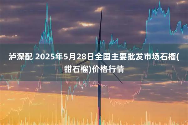 泸深配 2025年5月28日全国主要批发市场石榴(甜石榴)价格行情