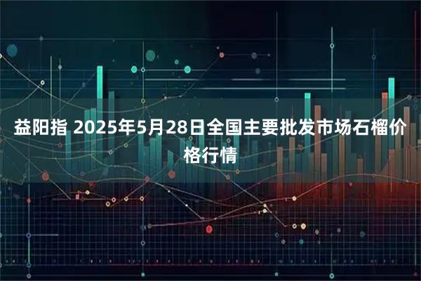 益阳指 2025年5月28日全国主要批发市场石榴价格行情