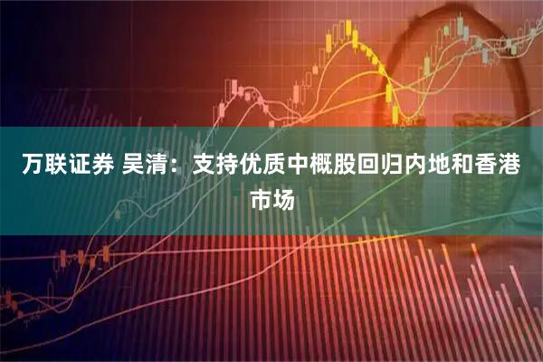 万联证券 吴清：支持优质中概股回归内地和香港市场