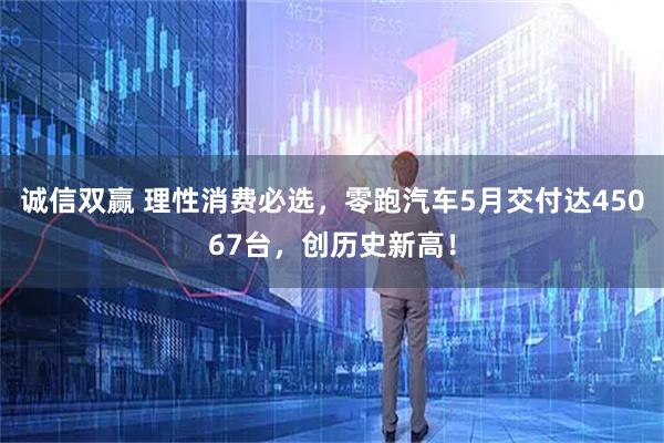 诚信双赢 理性消费必选，零跑汽车5月交付达45067台，创历史新高！