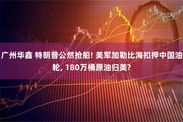 广州华鑫 特朗普公然抢船! 美军加勒比海扣押中国油轮, 180万桶原油归美?