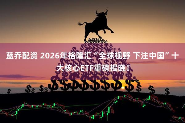 蓝乔配资 2026年格隆汇“全球视野 下注中国”十大核心ETF重磅揭晓！