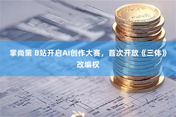 掌尚策 B站开启AI创作大赛，首次开放《三体》改编权