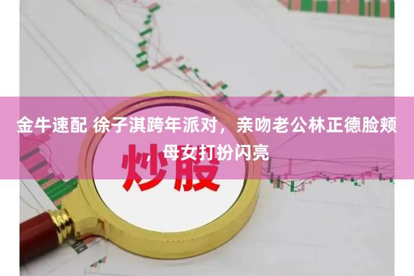 金牛速配 徐子淇跨年派对，亲吻老公林正德脸颊，母女打扮闪亮