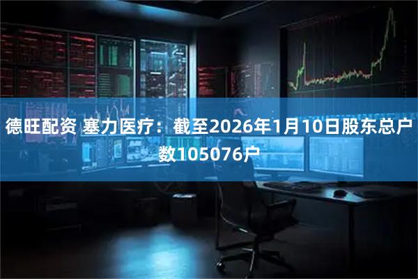 德旺配资 塞力医疗：截至2026年1月10日股东总户数105076户