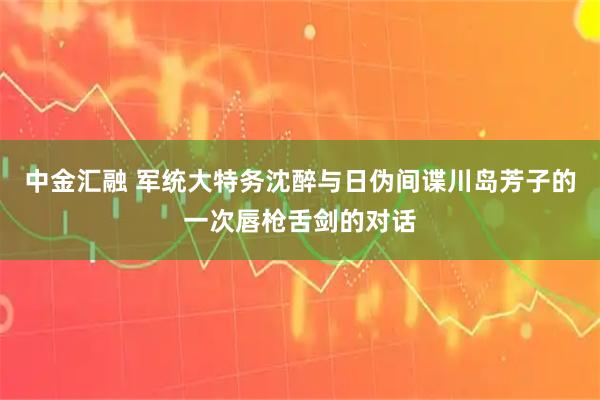 中金汇融 军统大特务沈醉与日伪间谍川岛芳子的一次唇枪舌剑的对话