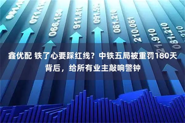 鑫优配 铁了心要踩红线？中铁五局被重罚180天背后，给所有业主敲响警钟