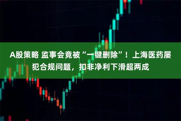 A股策略 监事会竟被“一键删除”！上海医药屡犯合规问题，扣非净利下滑超两成