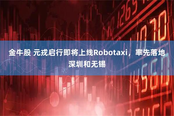 金牛股 元戎启行即将上线Robotaxi，率先落地深圳和无锡