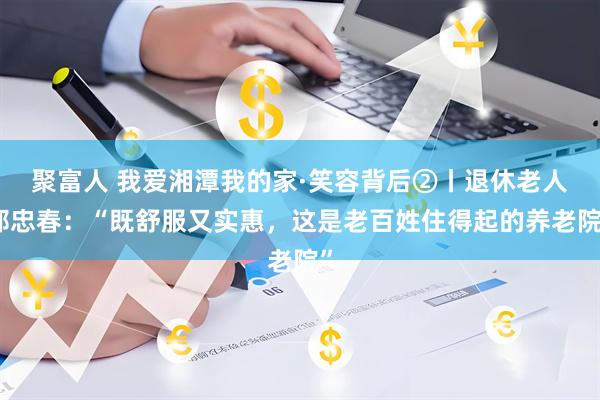 聚富人 我爱湘潭我的家·笑容背后②丨退休老人邹忠春：“既舒服又实惠，这是老百姓住得起的养老院”