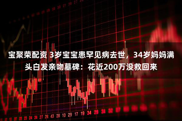 宝聚荣配资 3岁宝宝患罕见病去世，34岁妈妈满头白发亲吻墓碑：花近200万没救回来