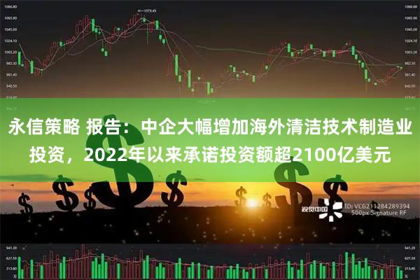 永信策略 报告：中企大幅增加海外清洁技术制造业投资，2022年以来承诺投资额超2100亿美元