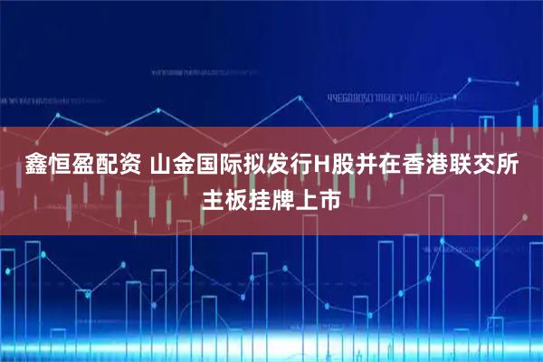 鑫恒盈配资 山金国际拟发行H股并在香港联交所主板挂牌上市