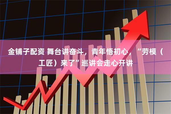 金铺子配资 舞台讲奋斗，青年悟初心，“劳模（工匠）来了”巡讲会走心开讲