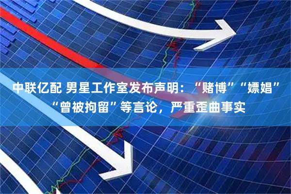 中联亿配 男星工作室发布声明：“赌博”“嫖娼” “曾被拘留”等言论，严重歪曲事实